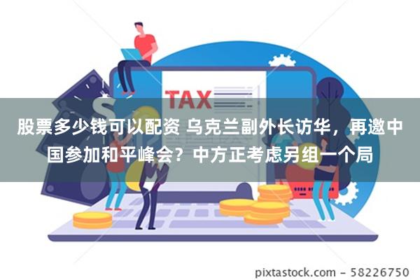 股票多少钱可以配资 乌克兰副外长访华，再邀中国参加和平峰会？中方正考虑另组一个局