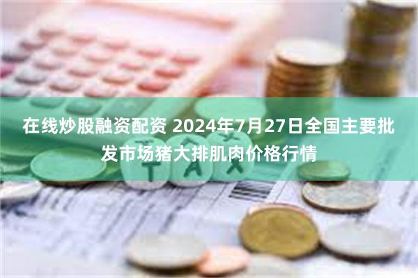 在线炒股融资配资 2024年7月27日全国主要批发市场猪大排肌肉价格行情