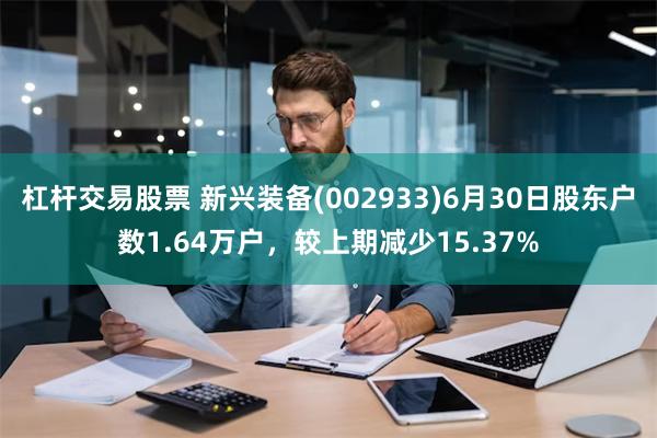 杠杆交易股票 新兴装备(002933)6月30日股东户数1.64万户，较上期减少15.37%