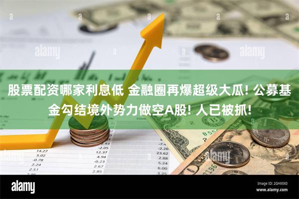 股票配资哪家利息低 金融圈再爆超级大瓜! 公募基金勾结境外势力做空A股! 人已被抓!