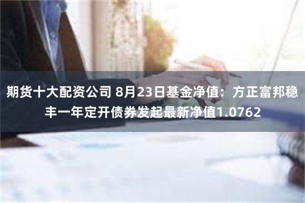 期货十大配资公司 8月23日基金净值：方正富邦稳丰一年定开债券发起最新净值1.0762