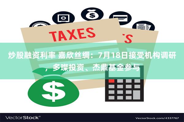 炒股融资利率 嘉欣丝绸：7月18日接受机构调研，多璨投资、杰鼎基金参与