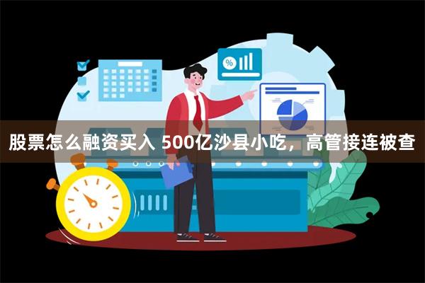 股票怎么融资买入 500亿沙县小吃，高管接连被查