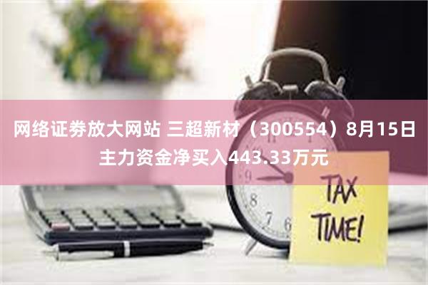 网络证劵放大网站 三超新材（300554）8月15日主力资金净买入443.33万元