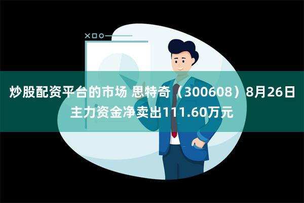 炒股配资平台的市场 思特奇（300608）8月26日主力资金净卖出111.60万元