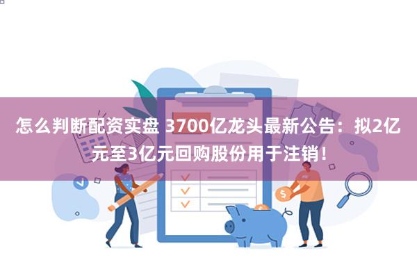 怎么判断配资实盘 3700亿龙头最新公告：拟2亿元至3亿元回购股份用于注销！