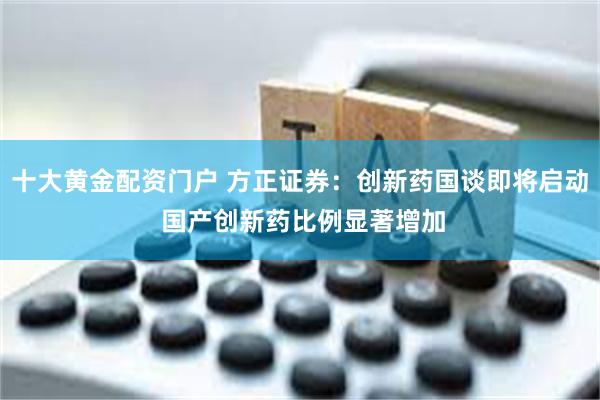 十大黄金配资门户 方正证券：创新药国谈即将启动 国产创新药比