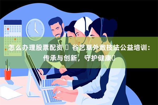 怎么办理股票配资 ‌谷艺草外敷技法公益培训：传承与创新，守护健康‌