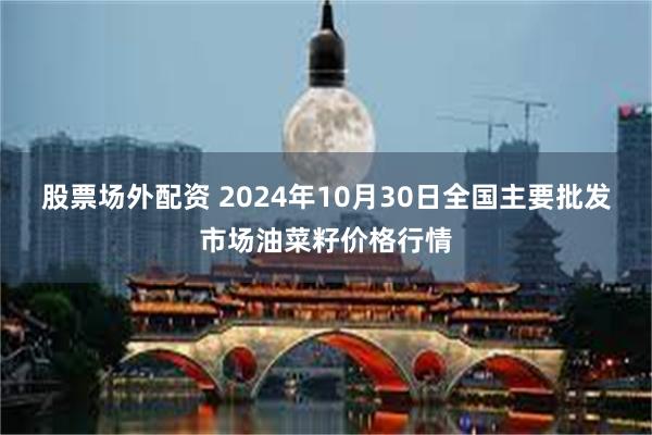 股票场外配资 2024年10月30日全国主要批发市场油菜籽价格行情