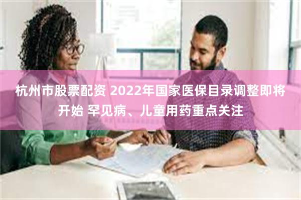 杭州市股票配资 2022年国家医保目录调整即将开始 罕见病、儿童用药重点关注