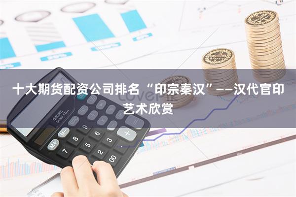 十大期货配资公司排名 “印宗秦汉”——汉代官印艺术欣赏