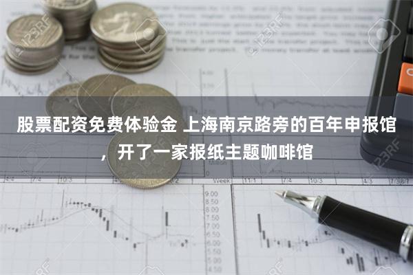 股票配资免费体验金 上海南京路旁的百年申报馆，开了一家报纸主题咖啡馆