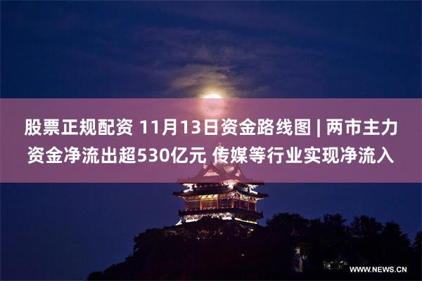 股票正规配资 11月13日资金路线图 | 两市主力资金净流出超530亿元 传媒等行业实现净流入