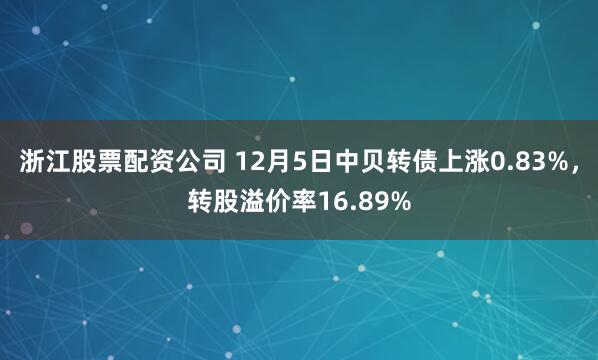 浙江股票配资公司 12月5日中贝转债上涨0.83%，转股溢价率16.89%