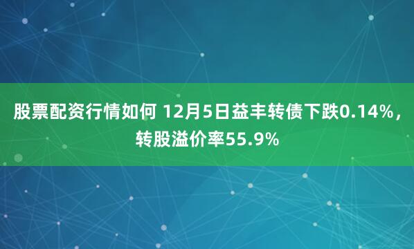 股票配资行情如何 12月5日益丰转债下跌0.14%，转股溢价率55.9%