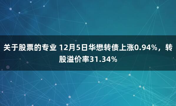 关于股票的专业 12月5日华懋转债上涨0.94%，转股溢价率31.34%