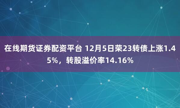 在线期货证券配资平台 12月5日荣23转债上涨1.45%，转股溢价率14.16%