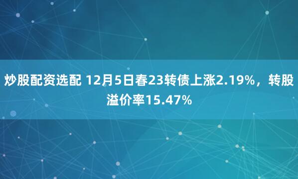 炒股配资选配 12月5日春23转债上涨2.19%，转股溢价率15.47%