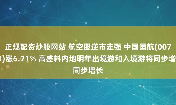 正规配资炒股网站 航空股逆市走强 中国国航(00753)涨6.71% 高盛料内地明年出境游和入境游将同步增长