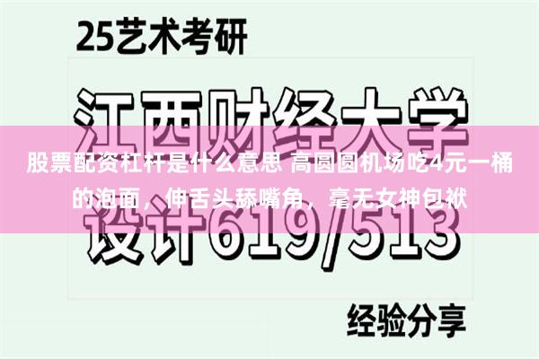 股票配资杠杆是什么意思 高圆圆机场吃4元一桶的泡面，伸舌头舔嘴角，毫无女神包袱