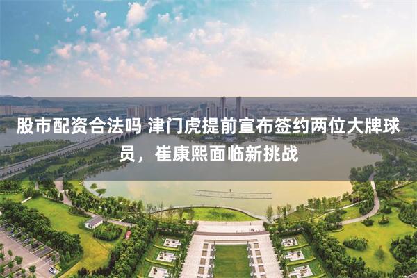 股市配资合法吗 津门虎提前宣布签约两位大牌球员，崔康熙面临新挑战