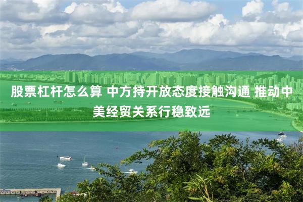 股票杠杆怎么算 中方持开放态度接触沟通 推动中美经贸关系行稳致远