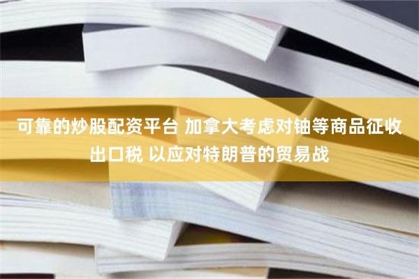 可靠的炒股配资平台 加拿大考虑对铀等商品征收出口税 以应对特朗普的贸易战