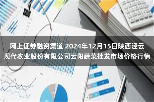 网上证劵融资渠道 2024年12月15日陕西泾云现代农业股份有限公司云阳蔬菜批发市场价格行情