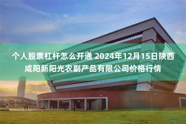 个人股票杠杆怎么开通 2024年12月15日陕西咸阳新阳光农副产品有限公司价格行情