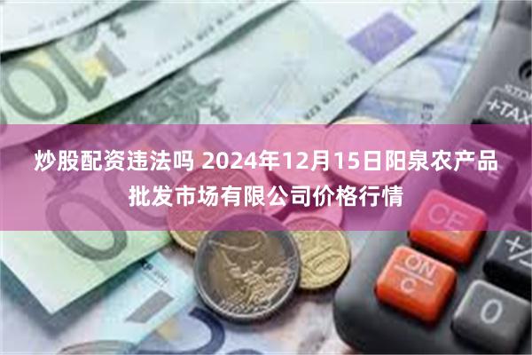 炒股配资违法吗 2024年12月15日阳泉农产品批发市场有限公司价格行情