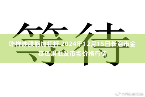 咋样炒股能加杠杆 2024年12月15日长治市金鑫瓜果批发市场价格行情