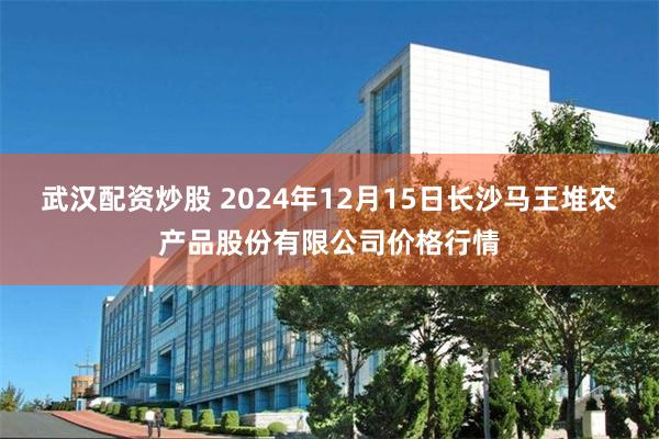 武汉配资炒股 2024年12月15日长沙马王堆农产品股份有限公司价格行情