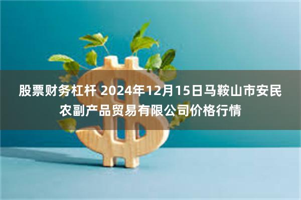 股票财务杠杆 2024年12月15日马鞍山市安民农副产品贸易有限公司价格行情