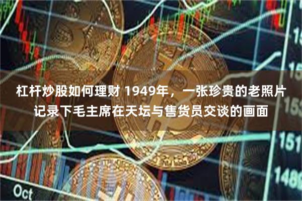 杠杆炒股如何理财 1949年，一张珍贵的老照片记录下毛主席在天坛与售货员交谈的画面