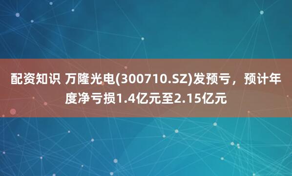 配资知识 万隆光电(300710.SZ)发预亏，预计年度净亏损1.4亿元至2.15亿元