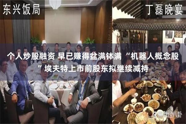 个人炒股融资 早已赚得盆满钵满 “机器人概念股”埃夫特上市前股东拟继续减持