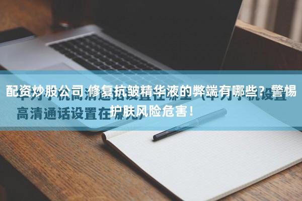 配资炒股公司 修复抗皱精华液的弊端有哪些？警惕护肤风险危害！