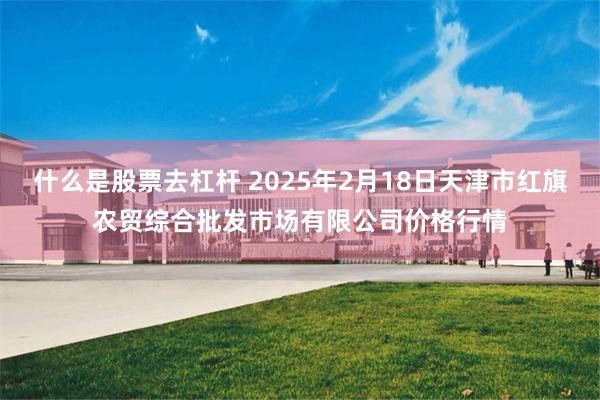 什么是股票去杠杆 2025年2月18日天津市红旗农贸综合批发市场有限公司价格行情