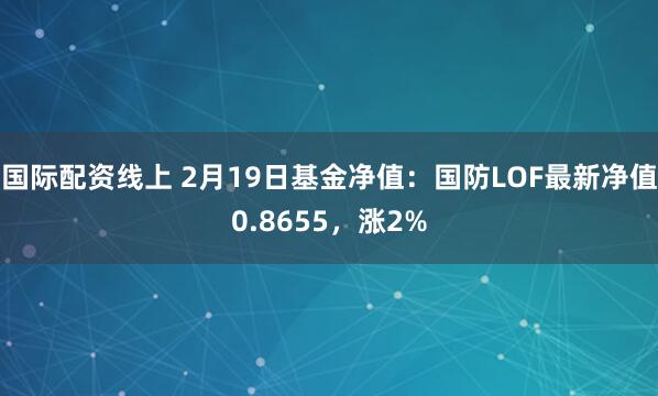 国际配资线上 2月19日基金净值：国防LOF最新净值0.8655，涨2%