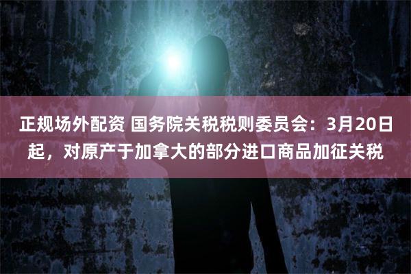 正规场外配资 国务院关税税则委员会：3月20日起，对原产于加拿大的部分进口商品加征关税