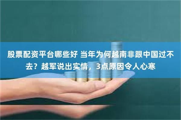 股票配资平台哪些好 当年为何越南非跟中国过不去？越军说出实情，3点原因令人心寒