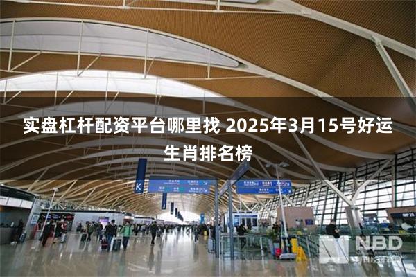 实盘杠杆配资平台哪里找 2025年3月15号好运生肖排名榜